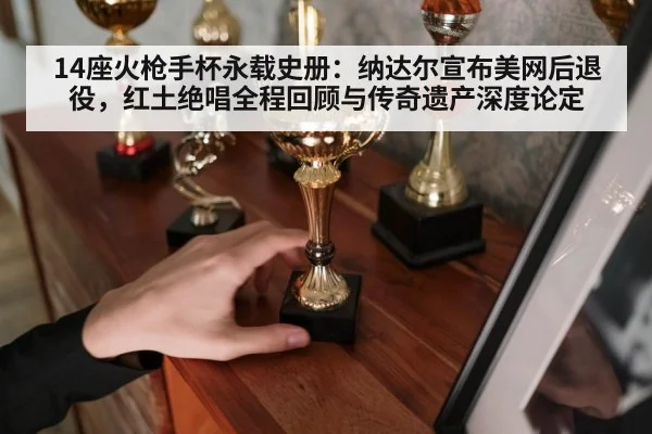 14座火枪手杯永载史册：纳达尔宣布美网后退役，红土绝唱全程回顾与传奇遗产深度论定