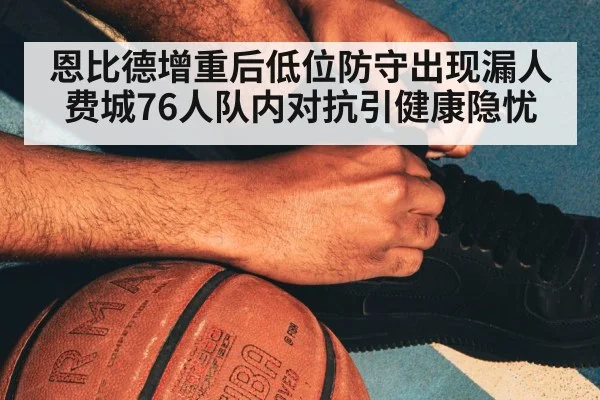 恩比德增重后低位防守出现漏人 费城76人队内对抗引健康隐忧